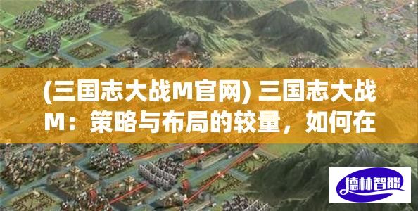 (三国志大战M官网) 三国志大战M：策略与布局的较量，如何在战场上把握先机？